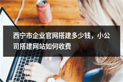 [year]西宁市企业官网搭建多少钱，小公司搭建网站如何收费