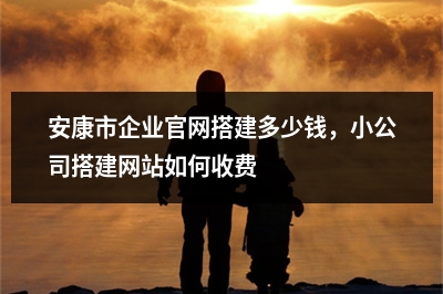 [year]安康市企业官网搭建多少钱，小公司搭建网站如何收费