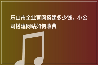 [year]乐山市企业官网搭建多少钱，小公司搭建网站如何收费