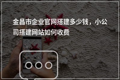 [year]金昌市企业官网搭建多少钱，小公司搭建网站如何收费
