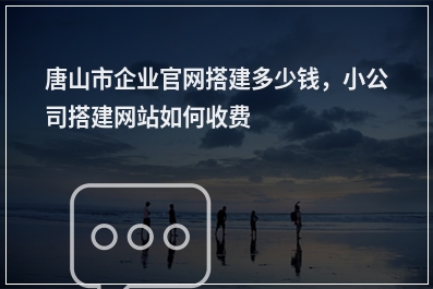 [year]唐山市企业官网搭建多少钱，小公司搭建网站如何收费