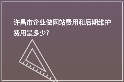 [year]许昌市企业做网站费用和后期维护费用是多少?