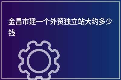 [year]金昌市建一个外贸独立站大约多少钱