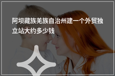 [year]阿坝藏族羌族自治州建一个外贸独立站大约多少钱