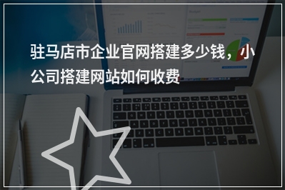 [year]驻马店市企业官网搭建多少钱，小公司搭建网站如何收费