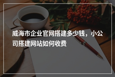 [year]威海市企业官网搭建多少钱，小公司搭建网站如何收费