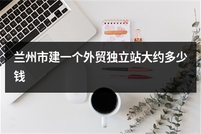 [year]兰州市建一个外贸独立站大约多少钱