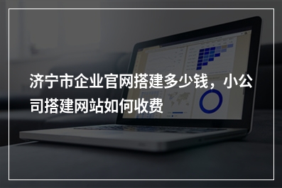 [year]济宁市企业官网搭建多少钱，小公司搭建网站如何收费