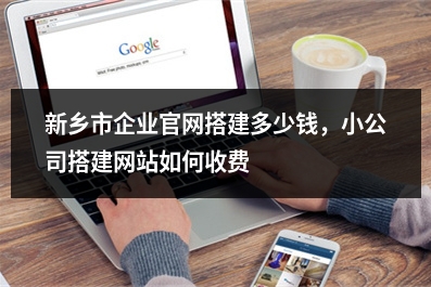 [year]新乡市企业官网搭建多少钱，小公司搭建网站如何收费