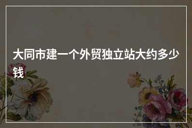 [year]大同市建一个外贸独立站大约多少钱