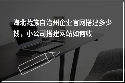[year]海北藏族自治州企业官网搭建多少钱，小公司搭建网站如何收费