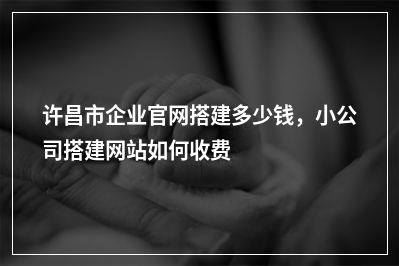 [year]许昌市企业官网搭建多少钱，小公司搭建网站如何收费