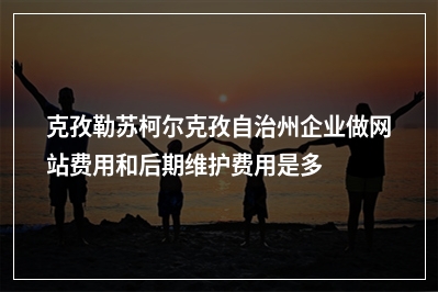 [year]克孜勒苏柯尔克孜自治州企业做网站费用和后期维护费用是多少?