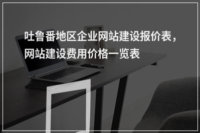 [year]吐鲁番地区企业网站建设报价表，网站建设费用价格一览表