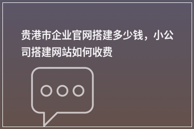 [year]贵港市企业官网搭建多少钱，小公司搭建网站如何收费