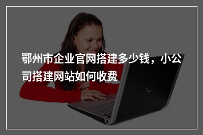 [year]鄂州市企业官网搭建多少钱，小公司搭建网站如何收费