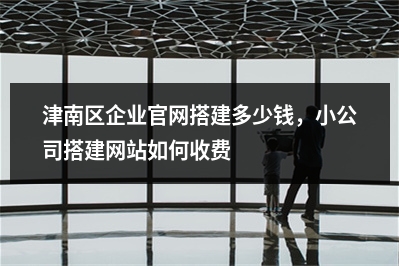 [year]津南区企业官网搭建多少钱，小公司搭建网站如何收费