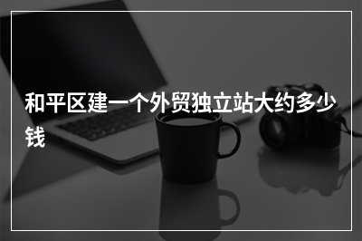 [year]和平区建一个外贸独立站大约多少钱