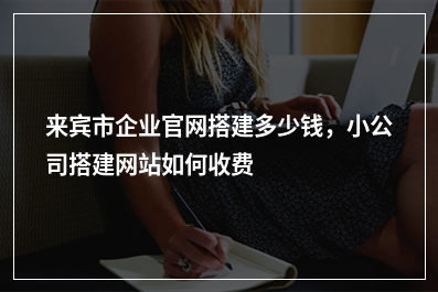 [year]来宾市企业官网搭建多少钱，小公司搭建网站如何收费