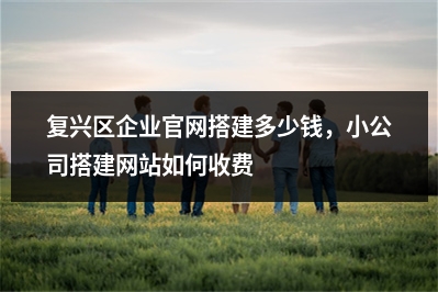 [year]复兴区企业官网搭建多少钱，小公司搭建网站如何收费