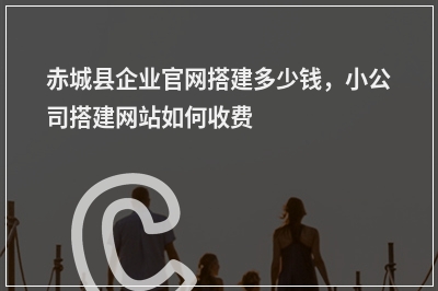 [year]赤城县企业官网搭建多少钱，小公司搭建网站如何收费