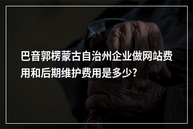 [year]巴音郭楞蒙古自治州企业做网站费用和后期维护费用是多少?