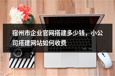 [year]宿州市企业官网搭建多少钱，小公司搭建网站如何收费