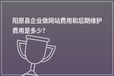 [year]阳原县企业做网站费用和后期维护费用是多少?