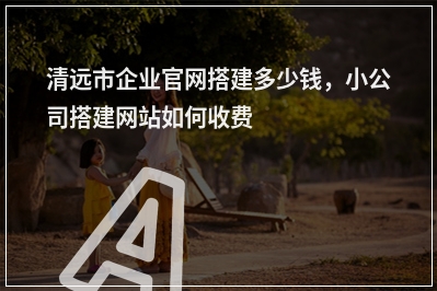 [year]清远市企业官网搭建多少钱，小公司搭建网站如何收费