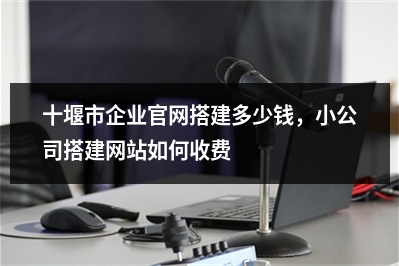 [year]十堰市企业官网搭建多少钱，小公司搭建网站如何收费