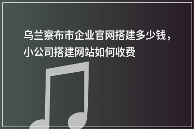 [year]乌兰察布市企业官网搭建多少钱，小公司搭建网站如何收费