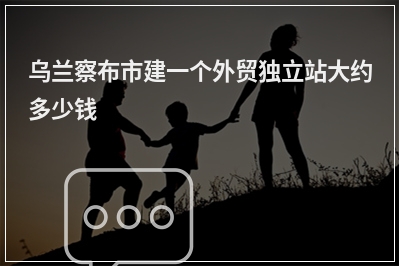 [year]乌兰察布市建一个外贸独立站大约多少钱