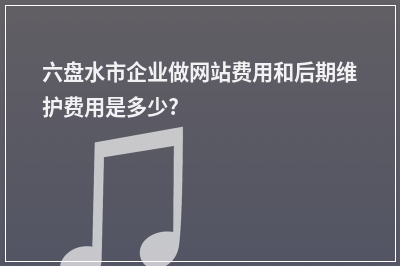 [year]六盘水市企业做网站费用和后期维护费用是多少?