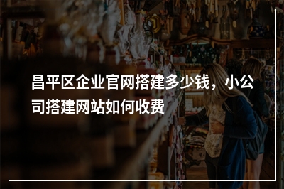 [year]昌平区企业官网搭建多少钱，小公司搭建网站如何收费