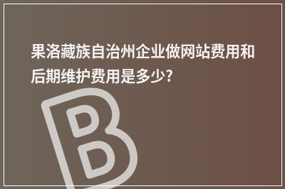 [year]果洛藏族自治州企业做网站费用和后期维护费用是多少?