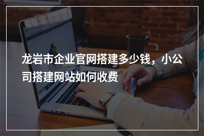 [year]龙岩市企业官网搭建多少钱，小公司搭建网站如何收费