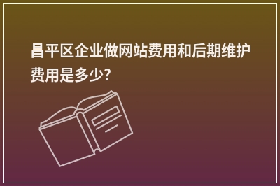 [year]昌平区企业做网站费用和后期维护费用是多少?