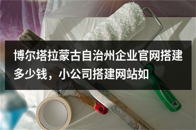 [year]博尔塔拉蒙古自治州企业官网搭建多少钱，小公司搭建网站如何收费