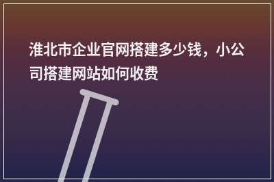 [year]淮北市企业官网搭建多少钱，小公司搭建网站如何收费