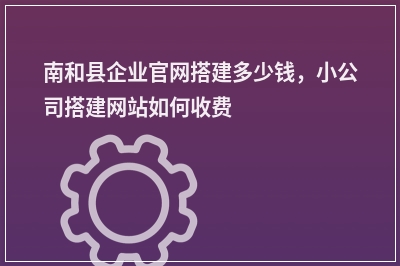 [year]南和县企业官网搭建多少钱，小公司搭建网站如何收费