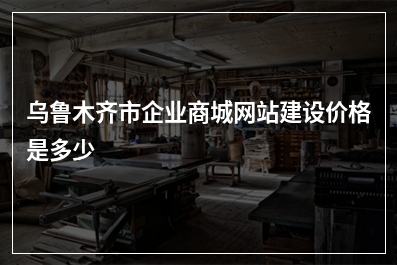 [year]乌鲁木齐市企业商城网站建设价格是多少