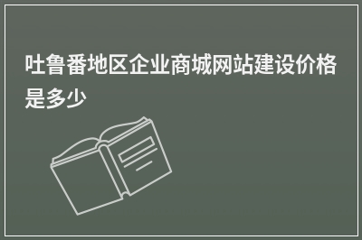 [year]吐鲁番地区企业商城网站建设价格是多少