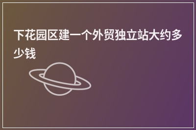 [year]下花园区建一个外贸独立站大约多少钱