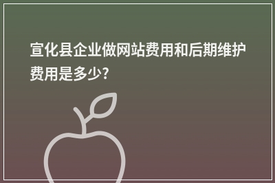 [year]宣化县企业做网站费用和后期维护费用是多少?