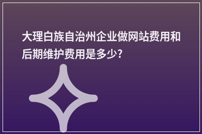 [year]大理白族自治州企业做网站费用和后期维护费用是多少?