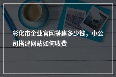[year]彰化市企业官网搭建多少钱，小公司搭建网站如何收费