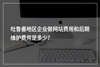 [year]吐鲁番地区企业做网站费用和后期维护费用是多少?