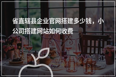[year]省直辖县企业官网搭建多少钱，小公司搭建网站如何收费