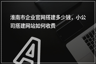 [year]淮南市企业官网搭建多少钱，小公司搭建网站如何收费