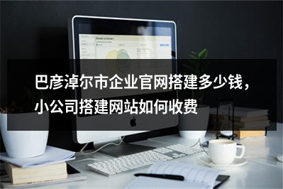 [year]巴彦淖尔市企业官网搭建多少钱，小公司搭建网站如何收费
